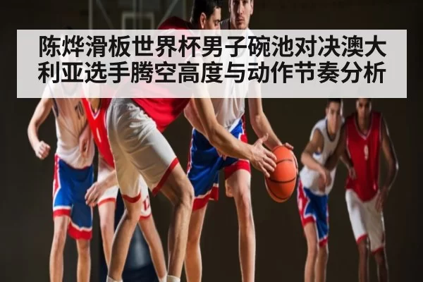 陈烨滑板世界杯男子碗池对决澳大利亚选手腾空高度与动作节奏分析（BANDAO SPORTS）